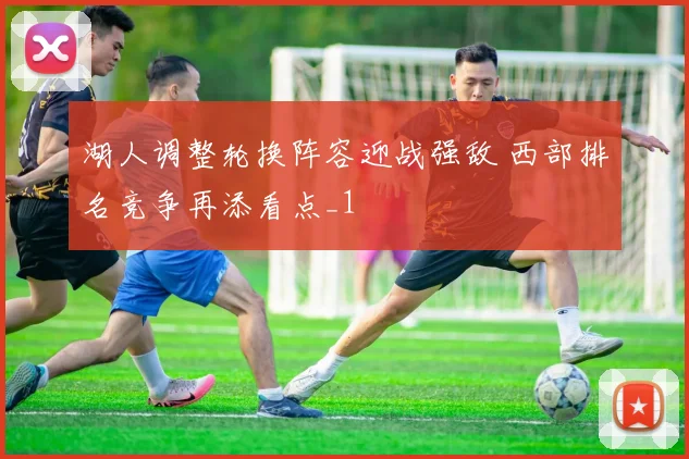 湖人调整轮换阵容迎战强敌 西部排名竞争再添看点_1
