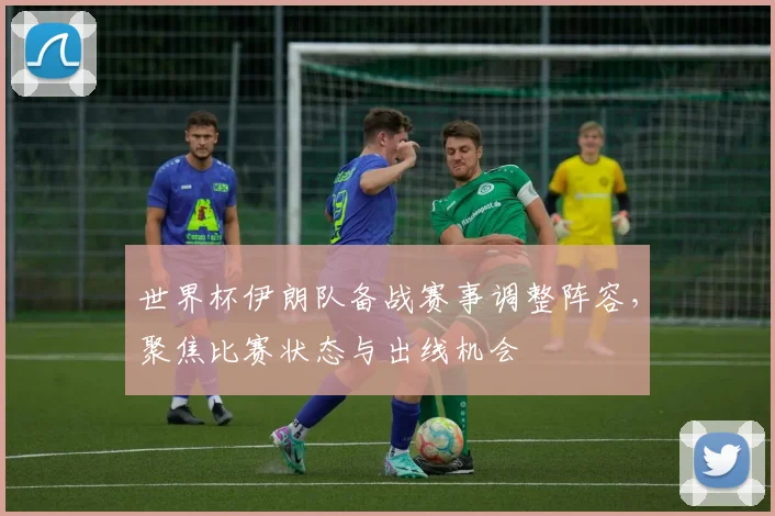 世界杯伊朗队备战赛事调整阵容，聚焦比赛状态与出线机会