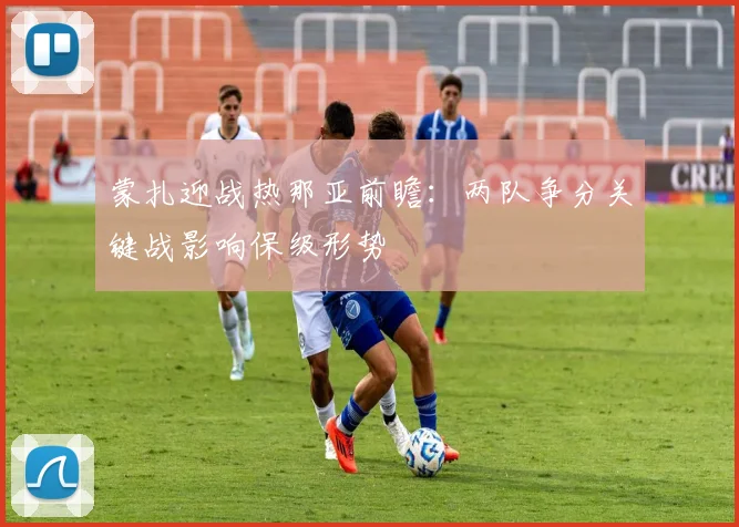 蒙扎迎战热那亚前瞻：两队争分关键战影响保级形势