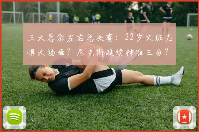 三大悬念左右总决赛：22岁文班无惧大场面？尼克斯延续神准三分？