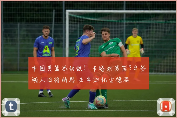 中国男篮添劲敌!卡塔尔男篮5年签湖人旧将纳恩 去年归化古德温