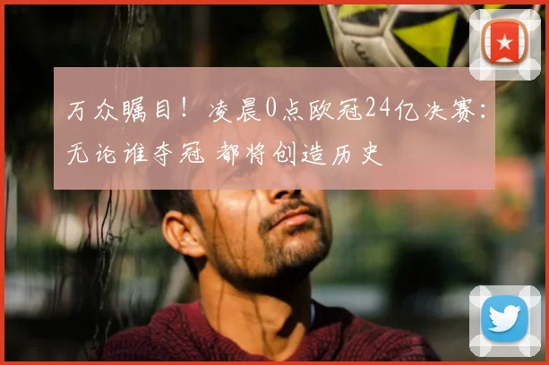 万众瞩目！凌晨0点欧冠24亿决赛：无论谁夺冠 都将创造历史