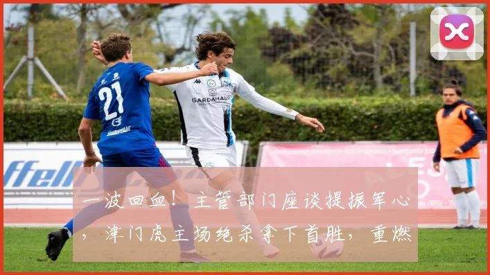 一波回血！主管部门座谈提振军心，津门虎主场绝杀拿下首胜，重燃保级希望_于根伟_全队_球员