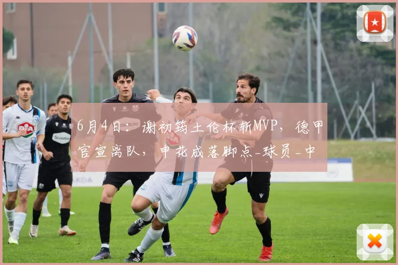 6月4日：谢初筠土伦杯斩MVP，德甲官宣离队，申花成落脚点_球员_中场_青训
