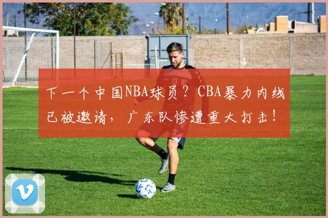 下一个中国NBA球员？CBA暴力内线已被邀请，广东队惨遭重大打击！