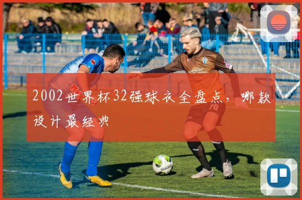 2002世界杯32强球衣全盘点,哪款设计最经典