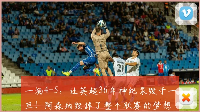 一场4-5，让英超36年神纪录毁于一旦！阿森纳毁掉了整个联赛的梦想_欧冠决赛_欧冠_国米