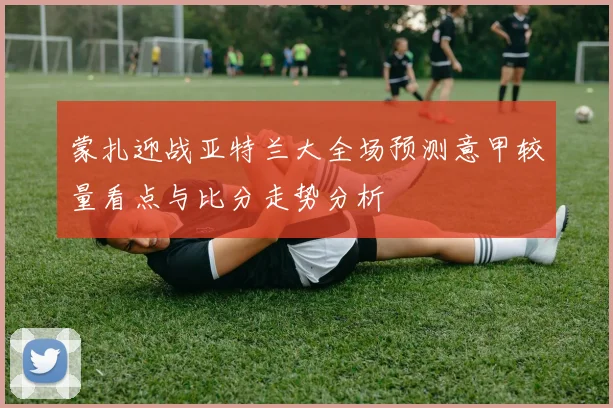 蒙扎迎战亚特兰大全场预测意甲较量看点与比分走势分析