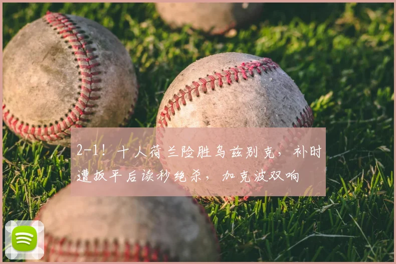 2-1！十人荷兰险胜乌兹别克，补时遭扳平后读秒绝杀，加克波双响