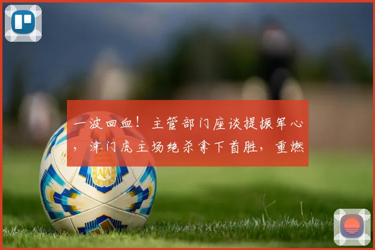 一波回血！主管部门座谈提振军心，津门虎主场绝杀拿下首胜，重燃保级希望_于根伟_全队_球员