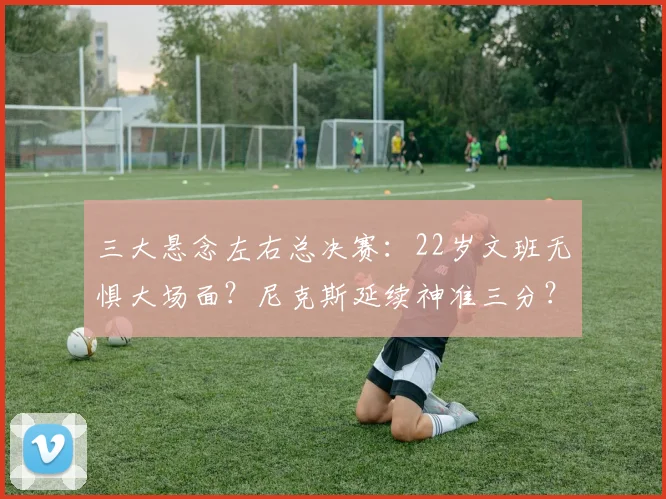 三大悬念左右总决赛：22岁文班无惧大场面？尼克斯延续神准三分？