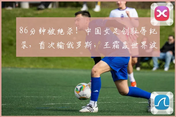 86分钟被绝杀！中国女足创耻辱纪录，首次输俄罗斯，王霜轰世界波
