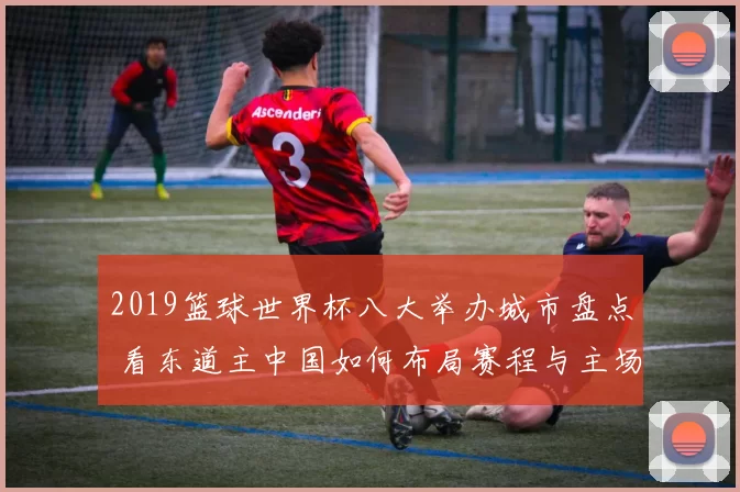 2019篮球世界杯八大举办城市盘点 看东道主中国如何布局赛程与主场优势