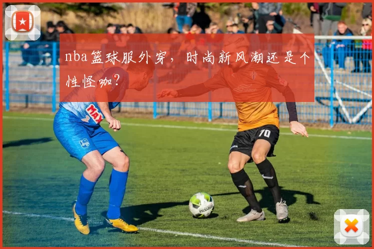 nba篮球服外穿,时尚新风潮还是个性怪咖?