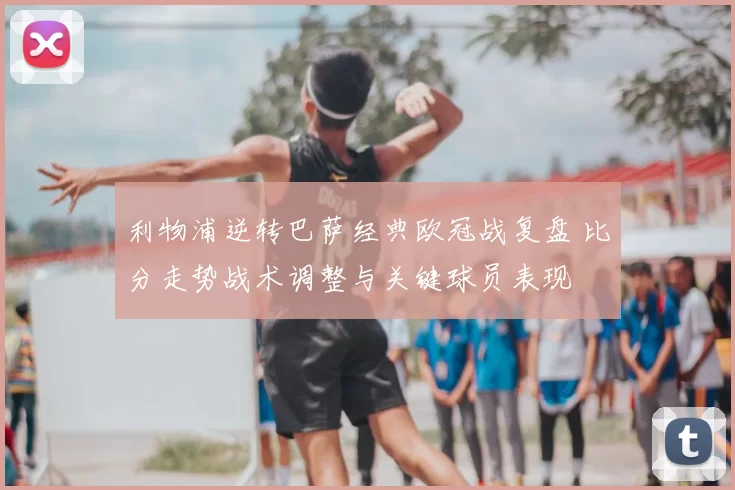 利物浦逆转巴萨经典欧冠战复盘 比分走势战术调整与关键球员表现