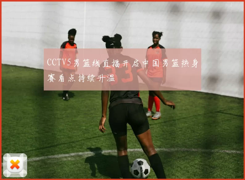 CCTV5男篮线直播开启中国男篮热身赛看点持续升温