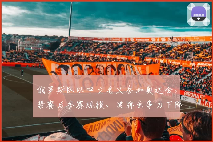 俄罗斯队以中立名义参加奥运会，禁赛后参赛规模、奖牌竞争力下降