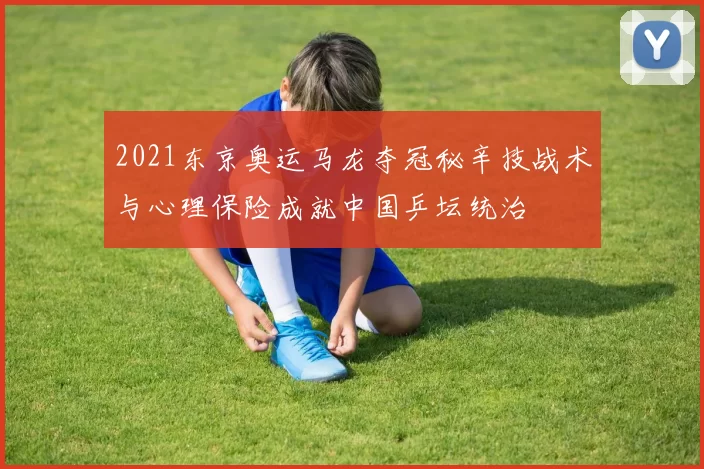 2021东京奥运马龙夺冠秘辛技战术与心理保险成就中国乒坛统治