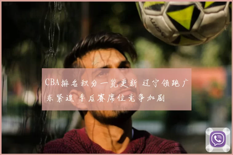 CBA排名积分一览更新 辽宁领跑广东紧追 季后赛席位竞争加剧