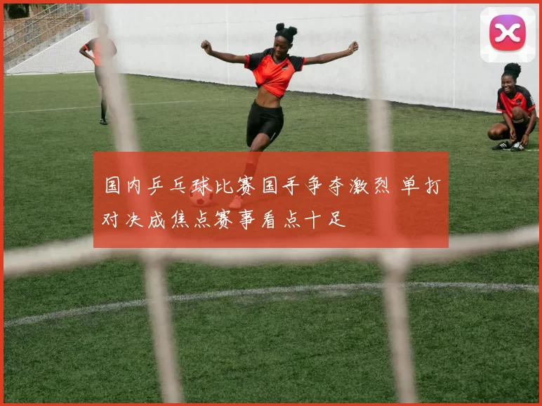 国内乒乓球比赛国手争夺激烈 单打对决成焦点赛事看点十足