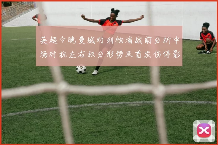 英超今晚曼城对利物浦战前分析中场对抗左右积分形势及首发伤停影响预测