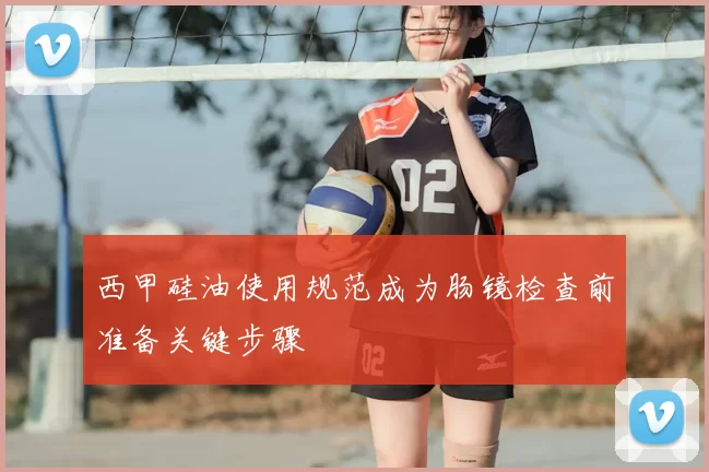 西甲硅油使用规范成为肠镜检查前准备关键步骤