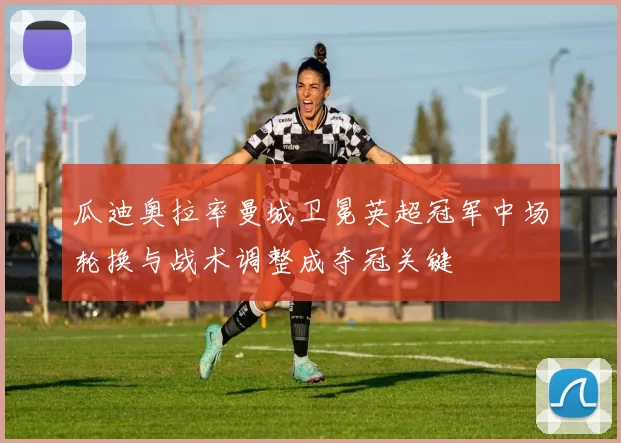 瓜迪奥拉率曼城卫冕英超冠军中场轮换与战术调整成夺冠关键