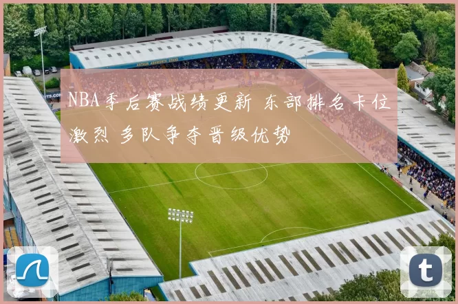 NBA季后赛战绩更新 东部排名卡位激烈 多队争夺晋级优势