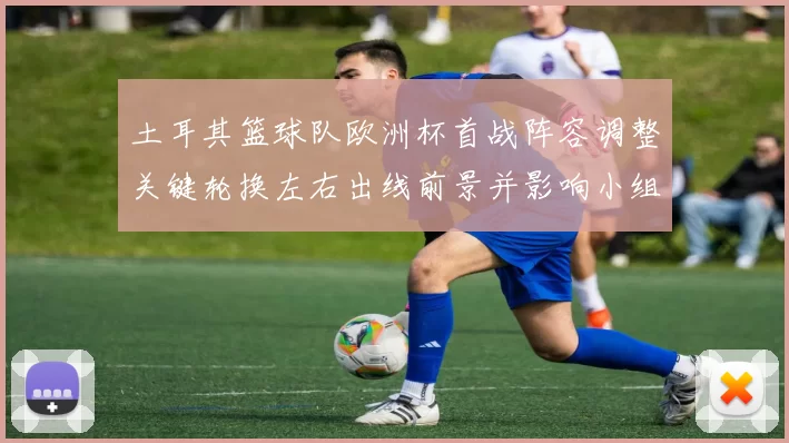 土耳其篮球队欧洲杯首战阵容调整关键轮换左右出线前景并影响小组名次