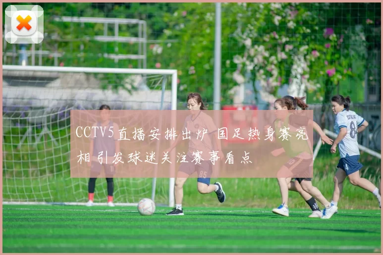 CCTV5直播安排出炉 国足热身赛亮相 引发球迷关注赛事看点