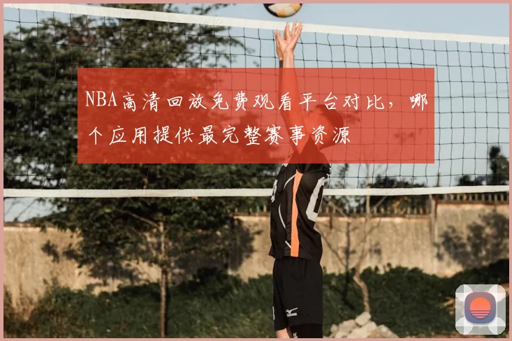 NBA高清回放免费观看平台对比，哪个应用提供最完整赛事资源