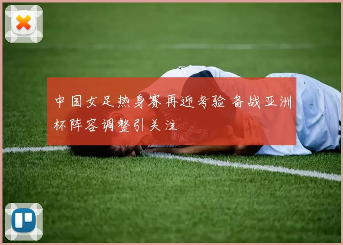 中国女足热身赛再迎考验 备战亚洲杯阵容调整引关注