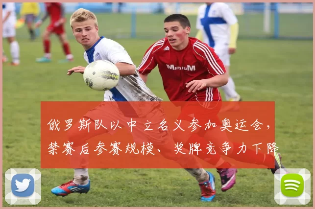 俄罗斯队以中立名义参加奥运会，禁赛后参赛规模、奖牌竞争力下降