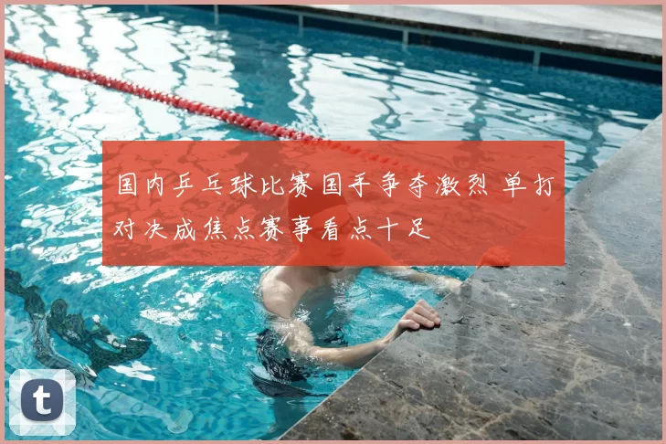 国内乒乓球比赛国手争夺激烈 单打对决成焦点赛事看点十足