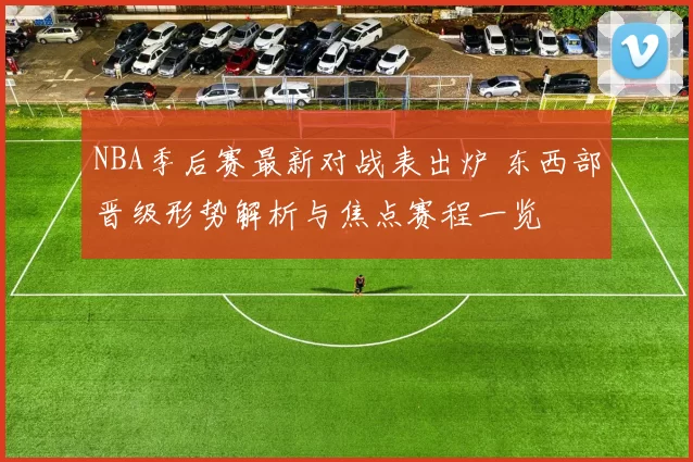 NBA季后赛最新对战表出炉 东西部晋级形势解析与焦点赛程一览