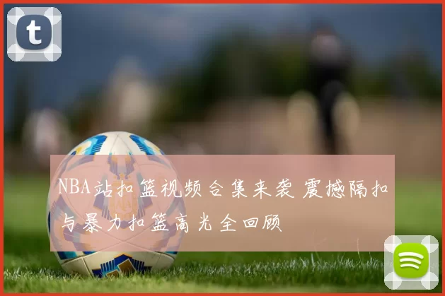 NBA站扣篮视频合集来袭 震撼隔扣与暴力扣篮高光全回顾