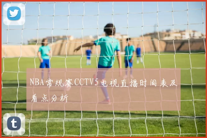 NBA常规赛CCTV5电视直播时间表及看点分析