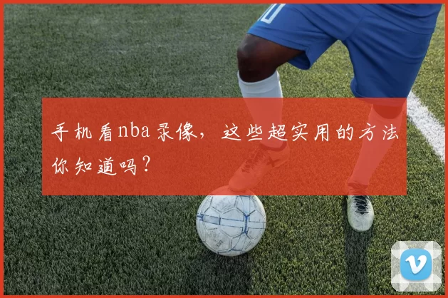 手机看nba录像，这些超实用的方法你知道吗？