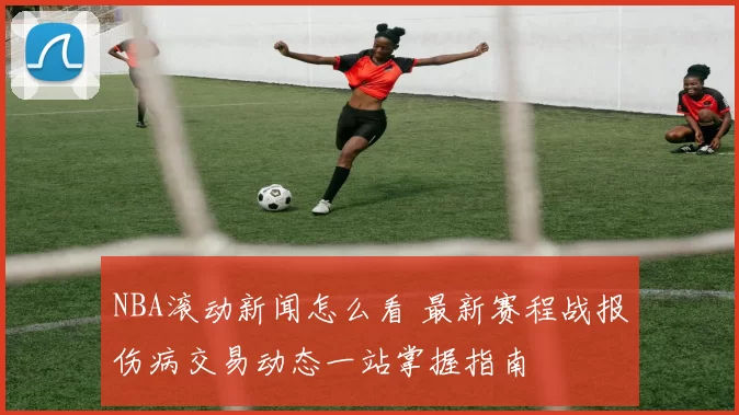 NBA滚动新闻怎么看 最新赛程战报伤病交易动态一站掌握指南