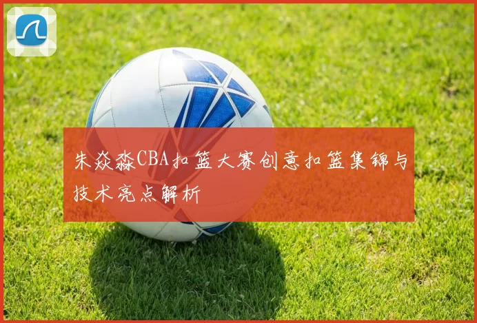 朱焱淼CBA扣篮大赛创意扣篮集锦与技术亮点解析