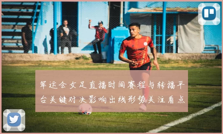 军运会女足直播时间赛程与转播平台关键对决影响出线形势关注看点