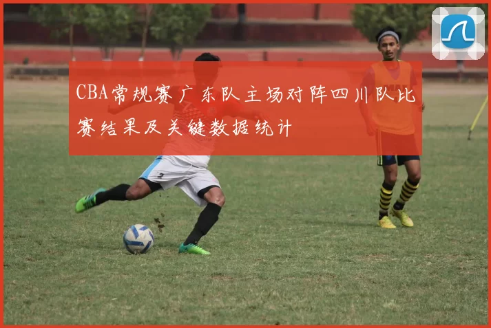 CBA常规赛广东队主场对阵四川队比赛结果及关键数据统计