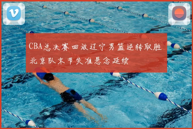 CBA总决赛回放辽宁男篮逆转取胜 北京队末节失准悬念延续