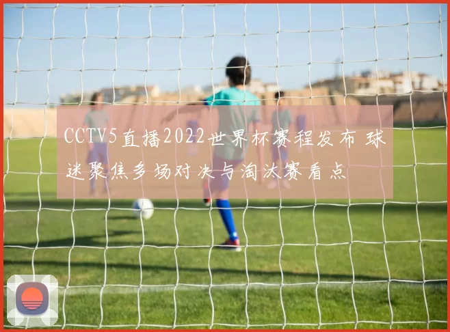 CCTV5直播2022世界杯赛程发布 球迷聚焦多场对决与淘汰赛看点