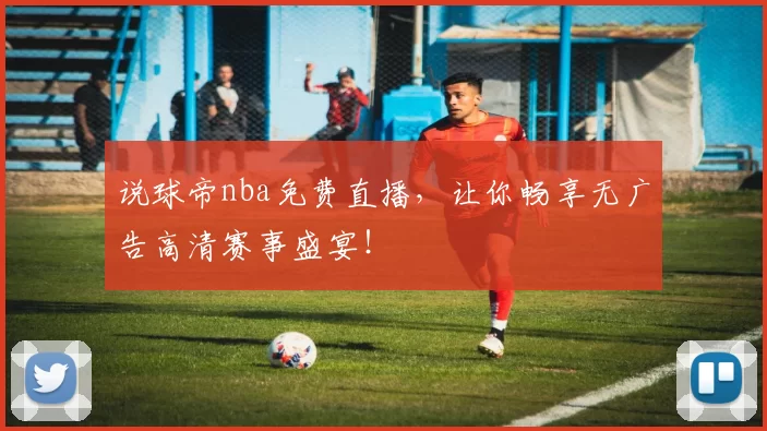 说球帝nba免费直播，让你畅享无广告高清赛事盛宴！