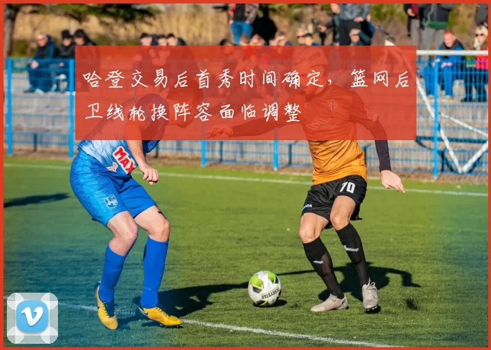 哈登交易后首秀时间确定，篮网后卫线轮换阵容面临调整