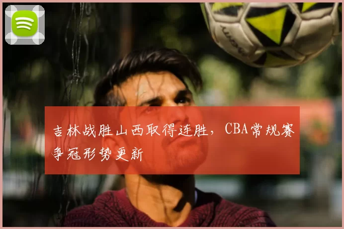 吉林战胜山西取得连胜,CBA常规赛争冠形势更新