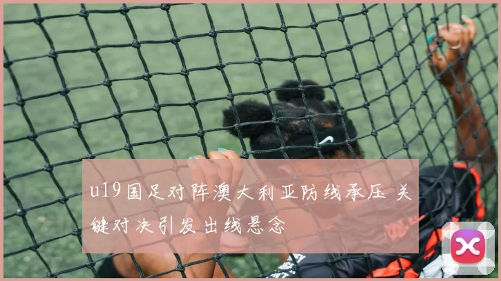 u19国足对阵澳大利亚防线承压 关键对决引发出线悬念