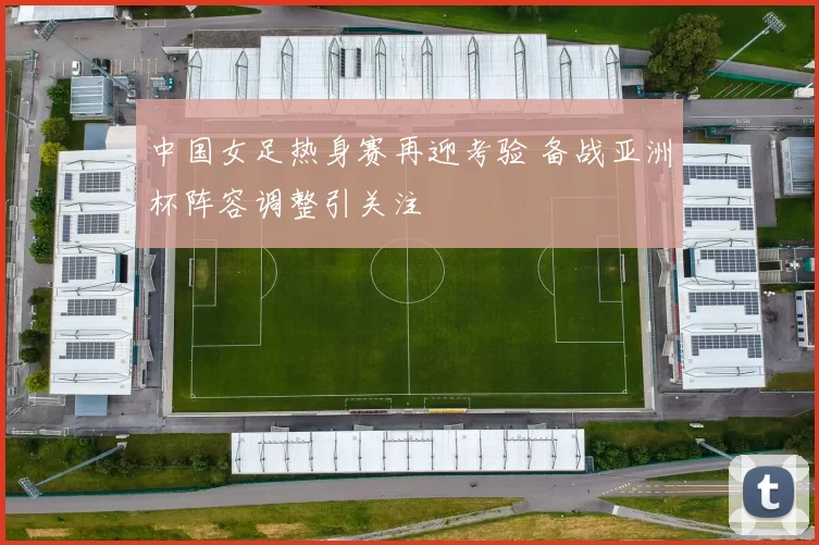 中国女足热身赛再迎考验 备战亚洲杯阵容调整引关注