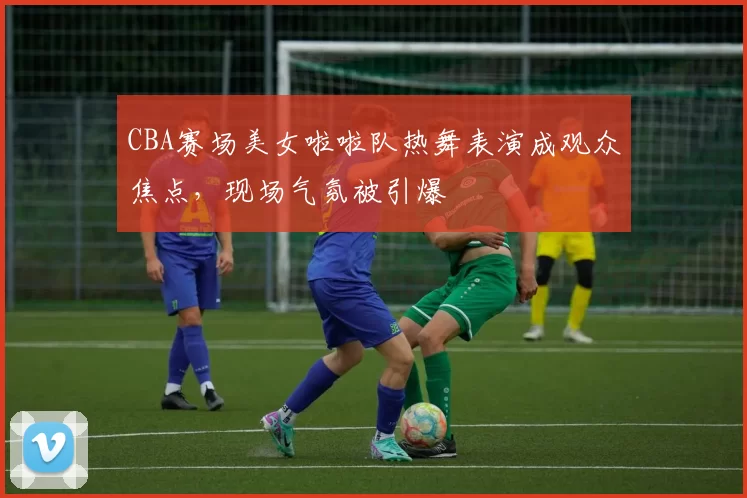 CBA赛场美女啦啦队热舞表演成观众焦点，现场气氛被引爆